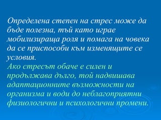 Определена степен на стрес може да бъде полезна, тъй като играе мобилизираща роля и помага на човека да се приспособи към изменящите се условия. Ако стресът обаче е силен и продължава дълго, той надвишава адаптационните възможности на организма и води до неблагоприятни физиологични и психологични промени. 