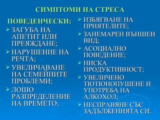 СИМПТОМИ НА СТРЕСА ПОВЕДЕНЧЕСКИ: ЗАГУБА НА   АПЕТИТ ИЛИ ПРЕЯЖДАНЕ; НАРУШЕНИЕ НА РЕЧТА; УВЕЛИЧАВАНЕ НА СЕМЕЙНИТЕ ПРОБЛЕМИ; ЛОШО РАЗПРЕДЕЛЕНИЕ НА ВРЕМЕТО; ИЗБЯГВАНЕ НА ПРИЯТЕЛИТЕ; ЗАНЕМАРЕН ВЪНШЕН ВИД; АСОЦИАЛНО ПОВЕДЕНИЕ; НИСКА ПРОДУКТИВНОСТ; УВЕЛИЧЕНО ТЮТЮНОПУШЕНЕ И УПОТРЕБА НА АЛКОХОЛ; НЕСПРАВЯНЕ СЪС ЗАДЪЛЖЕНИЯТА СИ. 