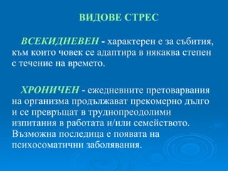 ВИДОВЕ СТРЕС ВСЕКИДНЕВЕН  -  характерен е за събития, към които човек се адаптира в някаква степен с течение на времето. ХРОНИЧЕН   -  ежедневните претоварвания на организма продължават прекомерно дълго и се превръщат в труднопреодолими изпитания в работата и/или семейството. Възможна последица е появата на психосоматични заболявания. 