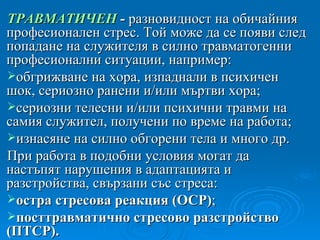 ТРАВМАТИЧЕН  -  разновидност на обичайния професионален стрес. Той може да се появи след попадане на служителя в силно травматогенни професионални ситуации, например: обгрижване на хора, изпаднали в психичен шок, сериозно ранени и/или мъртви хора; сериозни телесни и/или психични травми на самия служител, получени по време на работа; изнасяне на силно обгорени тела и много др. При работа в подобни условия могат да настъпят нарушения в адаптацията и разстройства, свързани със стреса: остра стресова реакция  ( ОСР ) ; посттравматично стресово разстройство  ( ПТСР ) . 