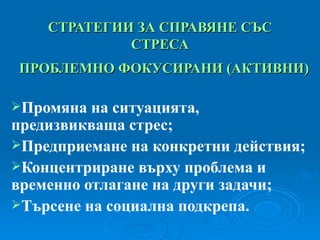 СТРАТЕГИИ ЗА СПРАВЯНЕ СЪС СТРЕСА ПРОБЛЕМНО ФОКУСИРАНИ  ( АКТИВНИ ) Промяна на ситуацията, предизвикваща стрес; Предприемане на конкретни действия; Концентриране върху проблема и временно отлагане на други задачи; Търсене на социална подкрепа. 