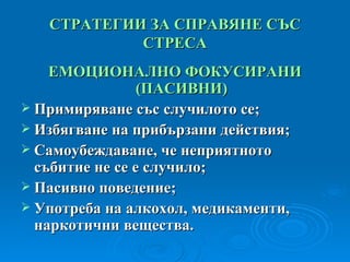 СТРАТЕГИИ ЗА СПРАВЯНЕ СЪС СТРЕСА ЕМОЦИОНАЛНО ФОКУСИРАНИ  ( ПАСИВНИ ) Примиряване със случилото се; Избягване на прибързани действия; Самоубеждаване, че неприятното събитие не се е случило; Пасивно поведение; Употреба на алкохол, медикаменти, наркотични вещества. 