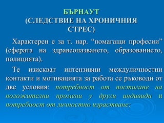 ПРОФЕСИОНАЛНО ИЗЧЕРПВАНЕ  БЪРНАУТ ( СЛЕДСТВИЕ НА ХРОНИЧНИЯ СТРЕС ) Характерен е за т. нар. “помагащи професии”  ( сферата на здравеопазването, образованието, полицията ) . Те изискват интензивни междуличностни контакти и мотивацията за работа се ръководи от две условия:  потребност от постигане на положителни промени у други индивиди  и  потребност от личностно израстване; 
