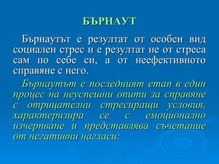 БЪРНАУТ Бърнаутът е резултат от особен вид социален стрес и е резултат не от стреса сам по себе си, а от неефективното справяне с него. Бърнаутът е последният етап в един процес на неуспешни опити за справяне с отрицателни стресиращи условия, характеризира се с емоционално изчерпване и представлява съчетание от негативни нагласи: 