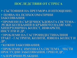 ПОСЛЕДСТВИЯ ОТ СТРЕСА СЪСТОЯНИЯ НА ПРЕУМОРА И ИЗТОЩЕНИЕ; ПОЯВА НА ПСИХОСОМАТИЧНИ ЗАБОЛЯВАНИЯ: ПРОМЕНИ В СЪРДЕЧНОСЪДОВАТА СИСТЕМА -  РЕЗКИ КОЛЕБАНИЯ В КРЪВНОТО НАЛЯГАНЕ, ХИПЕРТОНИЧНА БОЛЕСТ, ИНФАРКТИ, ИНСУЛТИ И ДР.; ПРОБЛЕМИ НА ГАСТРОИНДЕСТИНАЛНИЯ ТРАКТ - ГАСТРИТИ, КОЛИТИ, ЯЗВЕНА БОЛЕСТ И ДР.; КОЖНИ ЗАБОЛЯВАНИЯ; ПРОБЛЕМИ С ИМУННАТА СИСТЕМА – ЧЕСТИ ПРОСТУДНИ ЗАБОЛЯВАНИЯ, ГРИП И ДР.; АЛЕРГИЧНИ РЕАКЦИИ. 