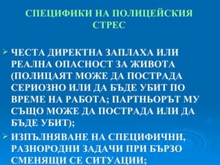 СПЕЦИФИКИ НА ПОЛИЦЕЙСКИЯ СТРЕС ЧЕСТА ДИРЕКТНА ЗАПЛАХА ИЛИ РЕАЛНА ОПАСНОСТ ЗА ЖИВОТА  ( ПОЛИЦАЯТ МОЖЕ ДА ПОСТРАДА СЕРИОЗНО ИЛИ ДА БЪДЕ УБИТ ПО ВРЕМЕ НА РАБОТА; ПАРТНЬОРЪТ МУ СЪЩО МОЖЕ ДА ПОСТРАДА ИЛИ ДА БЪДЕ УБИТ ) ; ИЗПЪЛНЯВАНЕ НА СПЕЦИФИЧНИ, РАЗНОРОДНИ ЗАДАЧИ ПРИ БЪРЗО СМЕНЯЩИ СЕ СИТУАЦИИ; 
