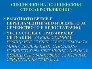 СПЕЦИФИКИ НА ПОЛИЦЕЙСКИЯ СТРЕС   ( ПРОДЪЛЖЕНИЕ ) РАБОТНОТО ВРЕМЕ Е НЕРЕГЛАМЕНТИРАНО И ВРЕМЕТО ЗА СЕМЕЙСТВОТО Е НЕДОСТАТЪЧНО; ЧЕСТА СРЕЩА С ТРАВМИРАЩИ СИТУАЦИИ -  ЗА ЕДНА СЕДМИЦА ПОЛИЦАИТЕ СЕ СБЛЪСКВАТ С ТРАВМАТА МНОГО ПОВЕЧЕ ПЪТИ, ОТКОЛКОТО ПОВЕЧЕТО ХОРА ПРЕЗ ЦЕЛИЯ СИ ЖИВОТ. ПОЛИЦАИТЕ ОБИКНОВЕНО СА ПЪРВИТЕ СВИДЕТЕЛИ НА ТРАВМАТА.  