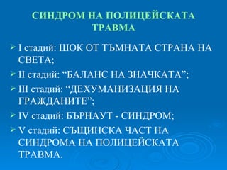 СИНДРОМ НА ПОЛИЦЕЙСКАТА ТРАВМА І стадий:   ШОК ОТ ТЪМНАТА СТРАНА НА СВЕТА; ІІ стадий: “БАЛАНС НА ЗНАЧКАТА”; ІІІ стадий: “ДЕХУМАНИЗАЦИЯ НА ГРАЖДАНИТЕ”; ІV стадий: БЪРНАУТ - СИНДРОМ; V стадий: СЪЩИНСКА ЧАСТ НА СИНДРОМА НА ПОЛИЦЕЙСКАТА ТРАВМА. 