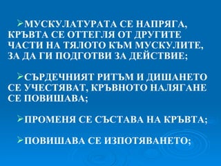 МУСКУЛАТУРАТА СЕ НАПРЯГА, КРЪВТА СЕ ОТТЕГЛЯ ОТ ДРУГИТЕ ЧАСТИ НА ТЯЛОТО КЪМ МУСКУЛИТЕ, ЗА ДА ГИ ПОДГОТВИ ЗА ДЕЙСТВИЕ; СЪРДЕЧНИЯТ РИТЪМ И ДИШАНЕТО СЕ УЧЕСТЯВАТ, КРЪВНОТО НАЛЯГАНЕ СЕ ПОВИШАВА; ПРОМЕНЯ СЕ СЪСТАВА НА КРЪВТА; ПОВИШАВА СЕ ИЗПОТЯВАНЕТО; 