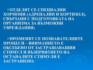 ОТДЕЛЯТ СЕ СПЕЦИАЛНИ ХОРМОНИ  ( АДРЕНАЛИН И КОРТИЗОЛ ) , СВЪРЗАНИ С ПОДГОТОВКАТА НА ОРГАНИЗМА ЗА ВЪЗМОЖНИ УВРЕЖДАНИЯ; ПРОМЕНЯТ СЕ ПОЗНАВАТЕЛНИТЕ ПРОЦЕСИ – ВНИМАНИЕТО Е ОБСЕБЕНО ОТ ЗАСТРАШАВАЩИЯ СТИМУЛ И ВЪЗПРИЯТИЕТО НА ОСТАНАЛИТЕ СТИМУЛИ Е ЗАСТРАШЕНО. 