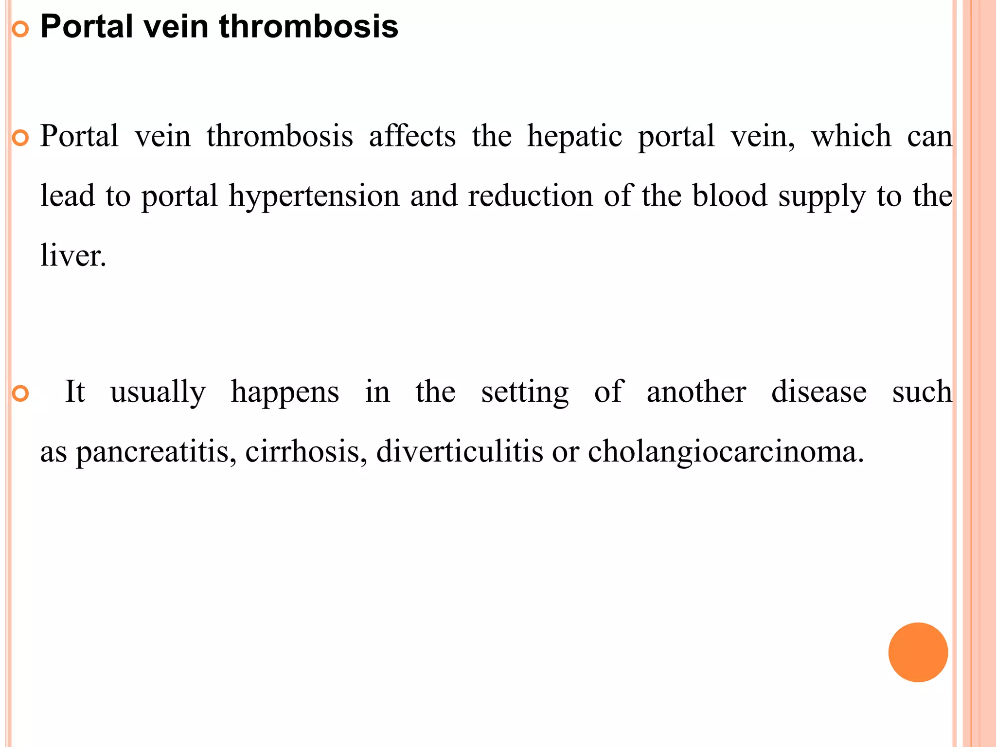  Portal vein thrombosis
 Portal vein thrombosis affects the hepatic portal vein, which can
lead to portal hypertension and reduction of the blood supply to the
liver.
 It usually happens in the setting of another disease such
as pancreatitis, cirrhosis, diverticulitis or cholangiocarcinoma.
 