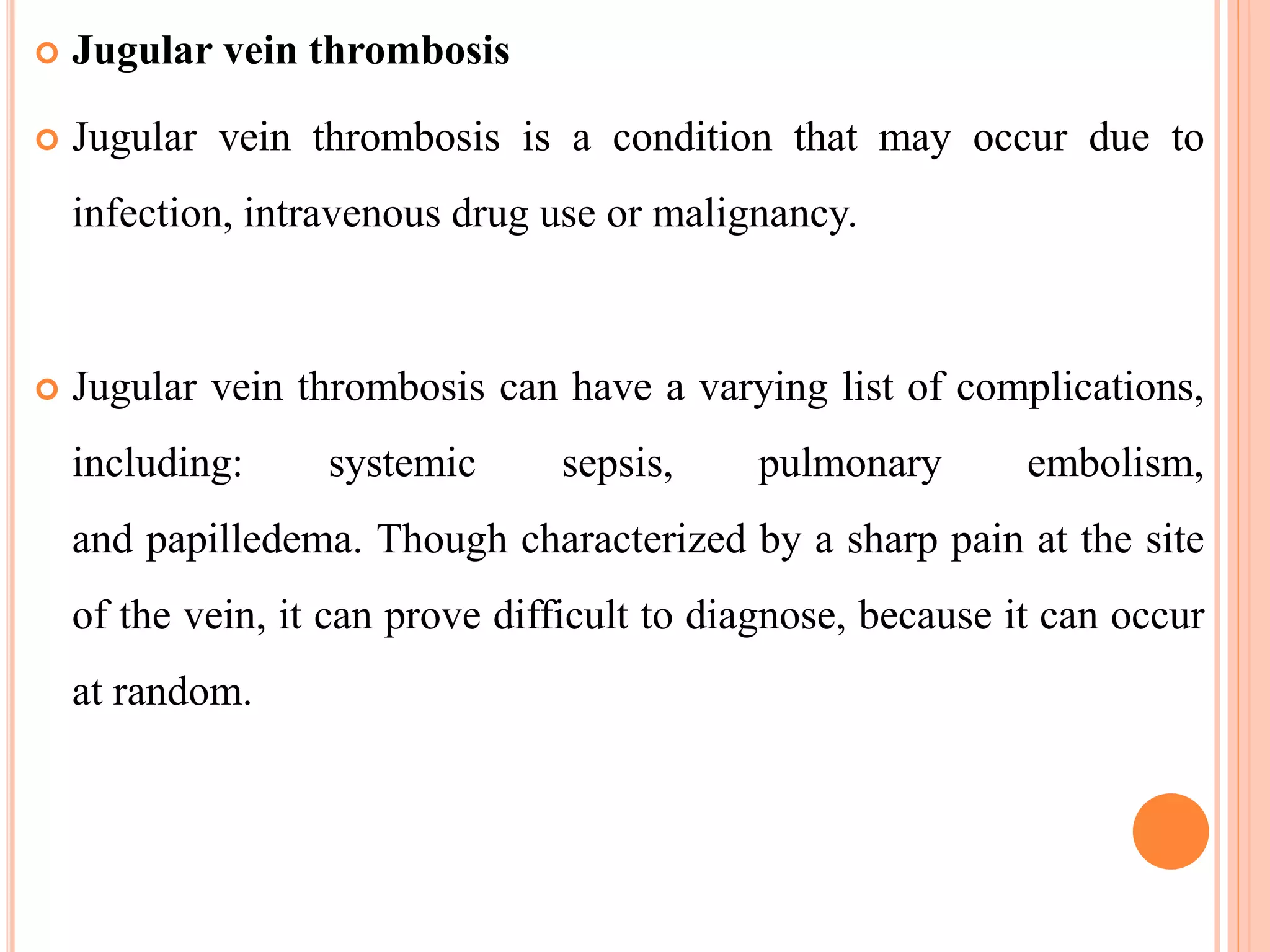  Jugular vein thrombosis
 Jugular vein thrombosis is a condition that may occur due to
infection, intravenous drug use or malignancy.
 Jugular vein thrombosis can have a varying list of complications,
including: systemic sepsis, pulmonary embolism,
and papilledema. Though characterized by a sharp pain at the site
of the vein, it can prove difficult to diagnose, because it can occur
at random.
 