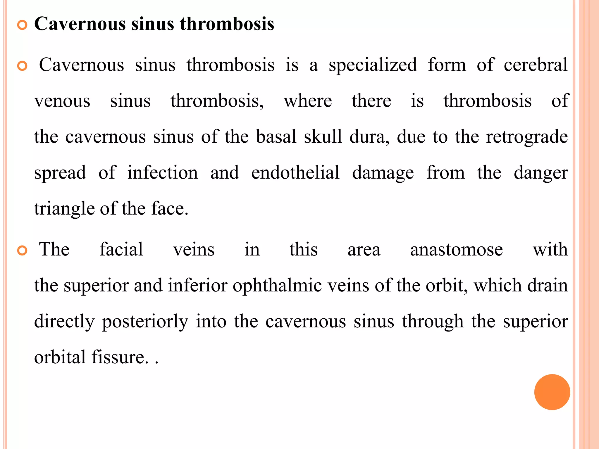  Cavernous sinus thrombosis
 Cavernous sinus thrombosis is a specialized form of cerebral
venous sinus thrombosis, where there is thrombosis of
the cavernous sinus of the basal skull dura, due to the retrograde
spread of infection and endothelial damage from the danger
triangle of the face.
 The facial veins in this area anastomose with
the superior and inferior ophthalmic veins of the orbit, which drain
directly posteriorly into the cavernous sinus through the superior
orbital fissure. .
 