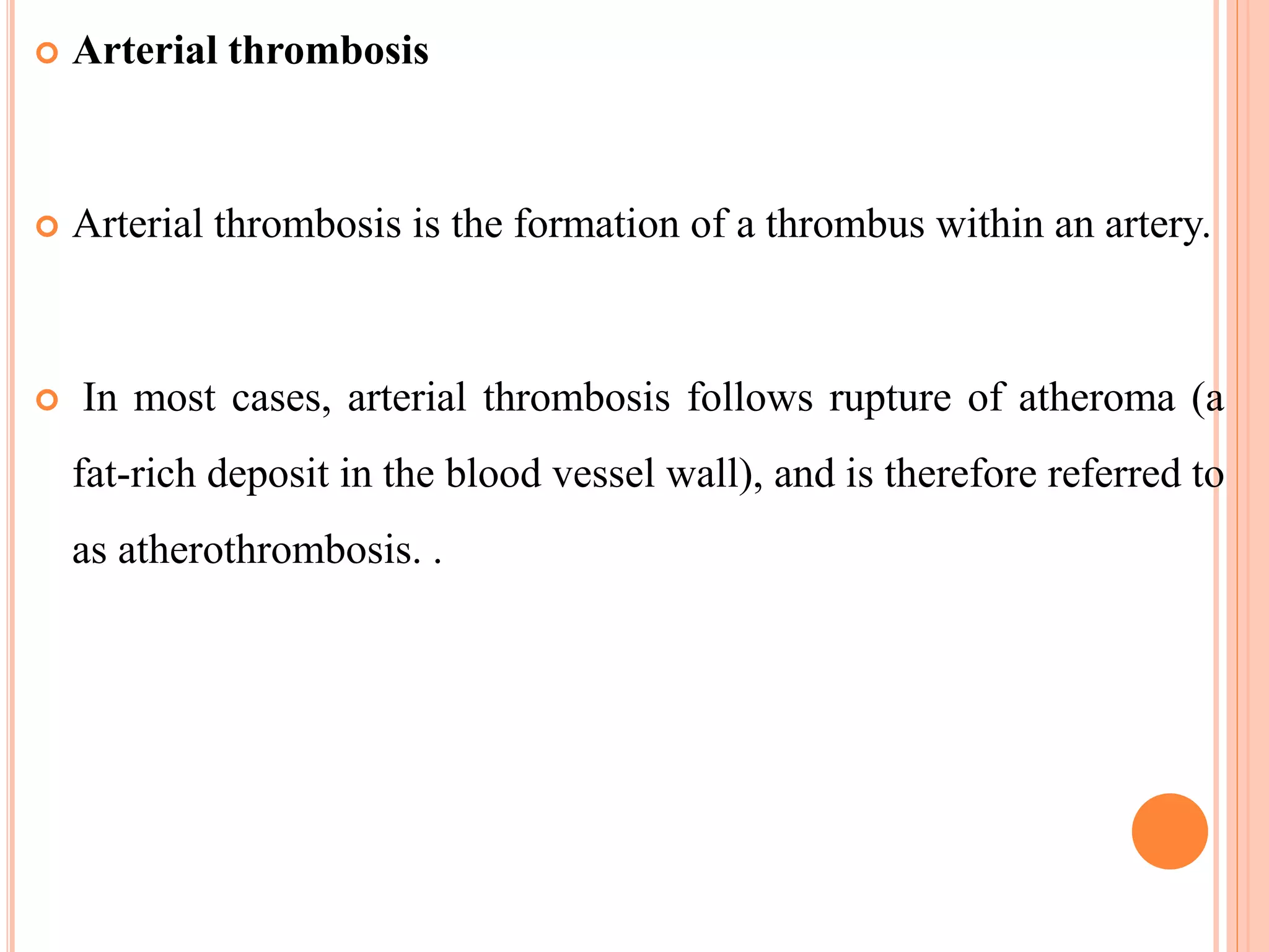  Arterial thrombosis
 Arterial thrombosis is the formation of a thrombus within an artery.
 In most cases, arterial thrombosis follows rupture of atheroma (a
fat-rich deposit in the blood vessel wall), and is therefore referred to
as atherothrombosis. .
 