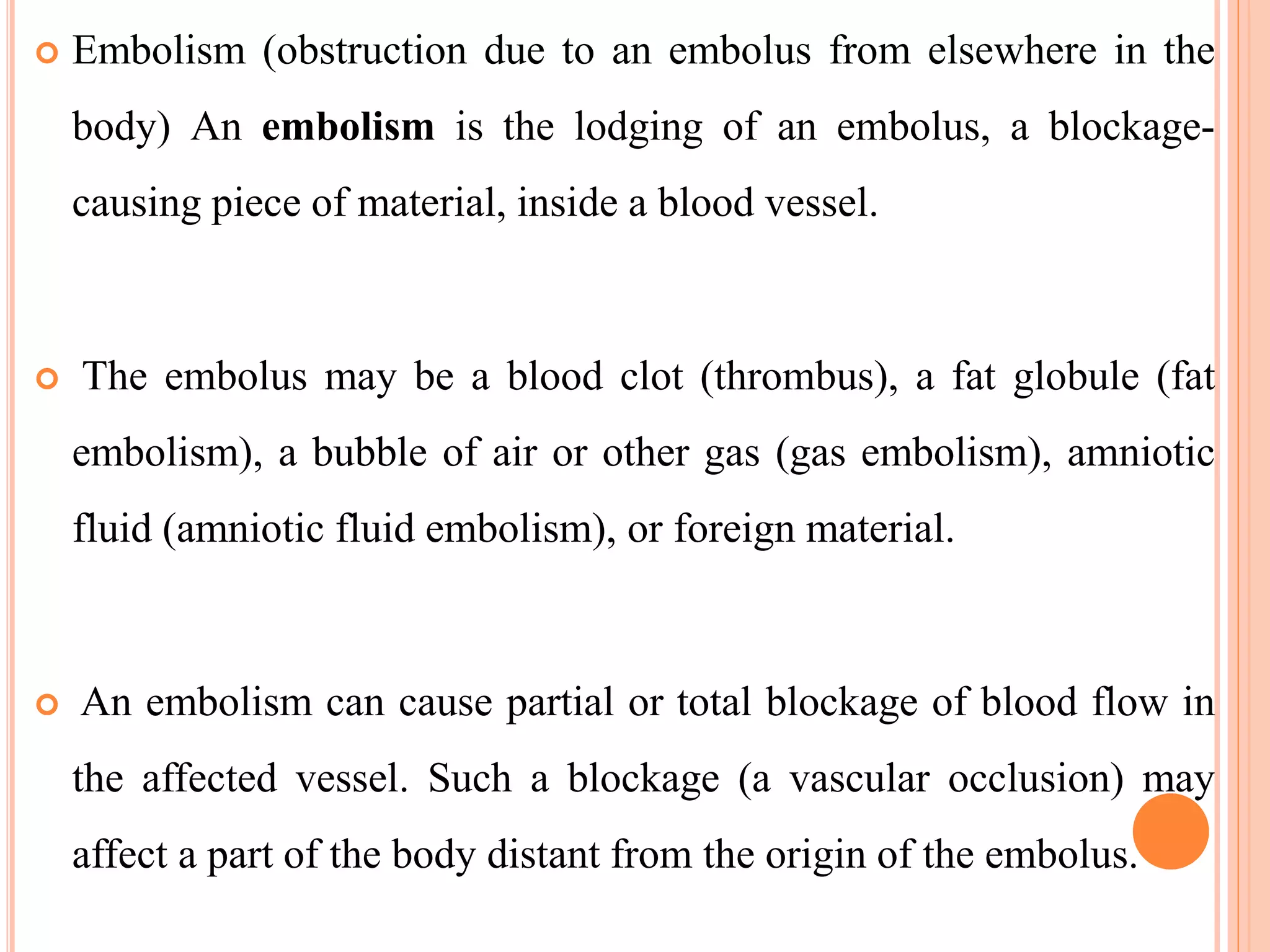  Embolism (obstruction due to an embolus from elsewhere in the
body) An embolism is the lodging of an embolus, a blockage-
causing piece of material, inside a blood vessel.
 The embolus may be a blood clot (thrombus), a fat globule (fat
embolism), a bubble of air or other gas (gas embolism), amniotic
fluid (amniotic fluid embolism), or foreign material.
 An embolism can cause partial or total blockage of blood flow in
the affected vessel. Such a blockage (a vascular occlusion) may
affect a part of the body distant from the origin of the embolus.
 
