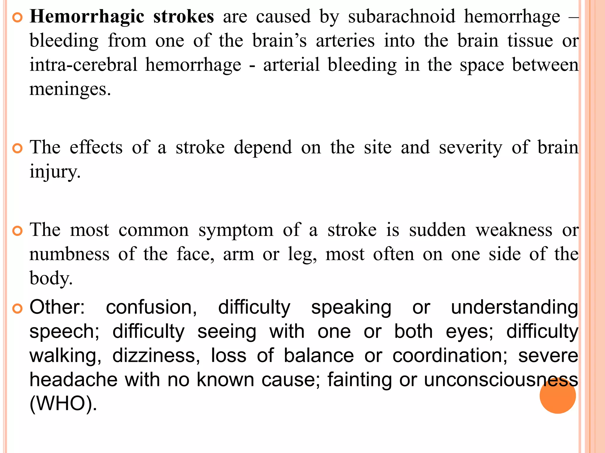  Hemorrhagic strokes are caused by subarachnoid hemorrhage –
bleeding from one of the brain’s arteries into the brain tissue or
intra-cerebral hemorrhage - arterial bleeding in the space between
meninges.
 The effects of a stroke depend on the site and severity of brain
injury.
 The most common symptom of a stroke is sudden weakness or
numbness of the face, arm or leg, most often on one side of the
body.
 Other: confusion, difficulty speaking or understanding
speech; difficulty seeing with one or both eyes; difficulty
walking, dizziness, loss of balance or coordination; severe
headache with no known cause; fainting or unconsciousness
(WHO).
 