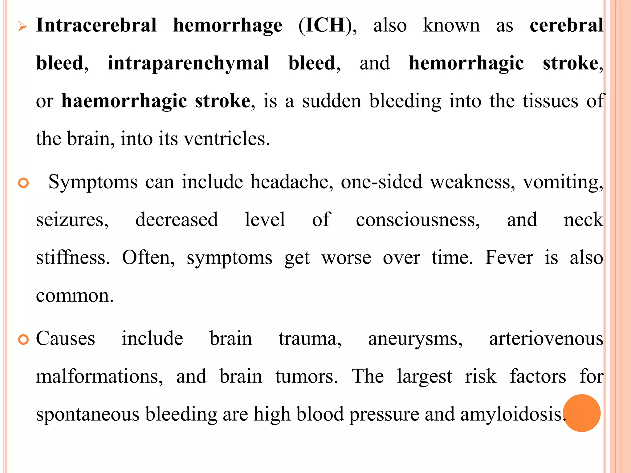  Intracerebral hemorrhage (ICH), also known as cerebral
bleed, intraparenchymal bleed, and hemorrhagic stroke,
or haemorrhagic stroke, is a sudden bleeding into the tissues of
the brain, into its ventricles.
 Symptoms can include headache, one-sided weakness, vomiting,
seizures, decreased level of consciousness, and neck
stiffness. Often, symptoms get worse over time. Fever is also
common.
 Causes include brain trauma, aneurysms, arteriovenous
malformations, and brain tumors. The largest risk factors for
spontaneous bleeding are high blood pressure and amyloidosis.
 