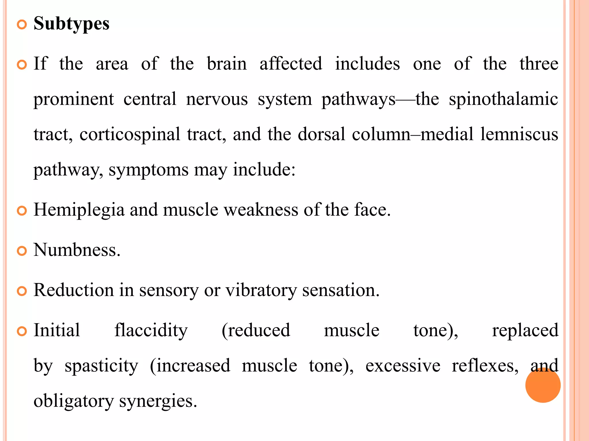  Subtypes
 If the area of the brain affected includes one of the three
prominent central nervous system pathways—the spinothalamic
tract, corticospinal tract, and the dorsal column–medial lemniscus
pathway, symptoms may include:
 Hemiplegia and muscle weakness of the face.
 Numbness.
 Reduction in sensory or vibratory sensation.
 Initial flaccidity (reduced muscle tone), replaced
by spasticity (increased muscle tone), excessive reflexes, and
obligatory synergies.
 