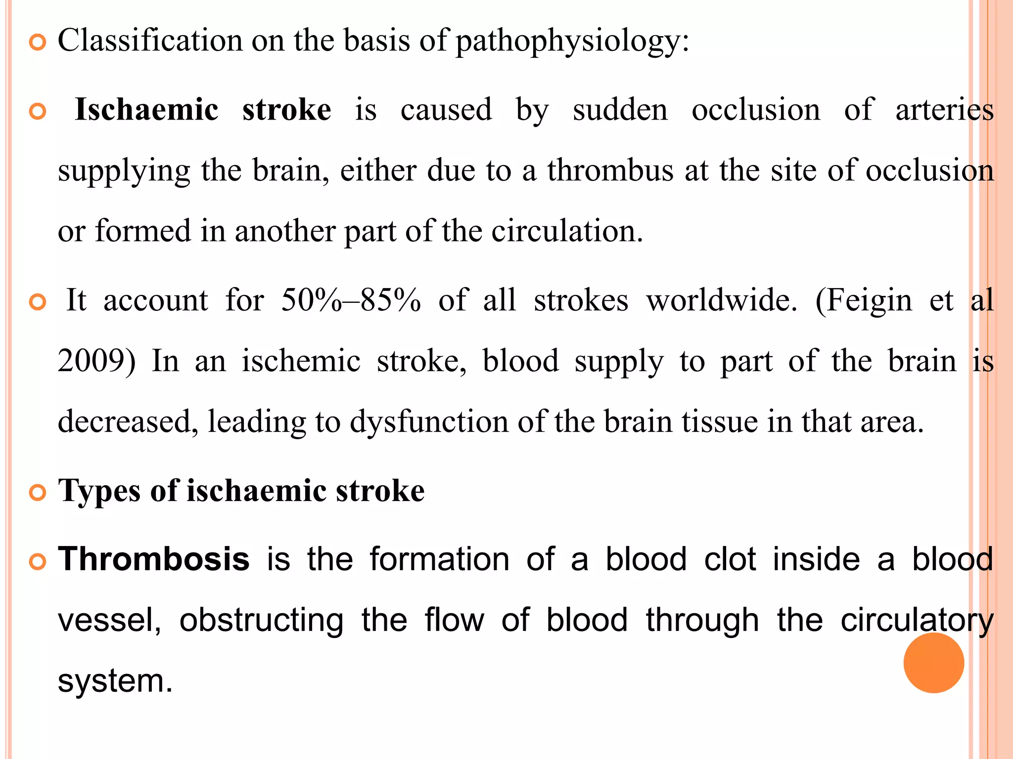  Classification on the basis of pathophysiology:
 Ischaemic stroke is caused by sudden occlusion of arteries
supplying the brain, either due to a thrombus at the site of occlusion
or formed in another part of the circulation.
 It account for 50%–85% of all strokes worldwide. (Feigin et al
2009) In an ischemic stroke, blood supply to part of the brain is
decreased, leading to dysfunction of the brain tissue in that area.
 Types of ischaemic stroke
 Thrombosis is the formation of a blood clot inside a blood
vessel, obstructing the flow of blood through the circulatory
system.
 