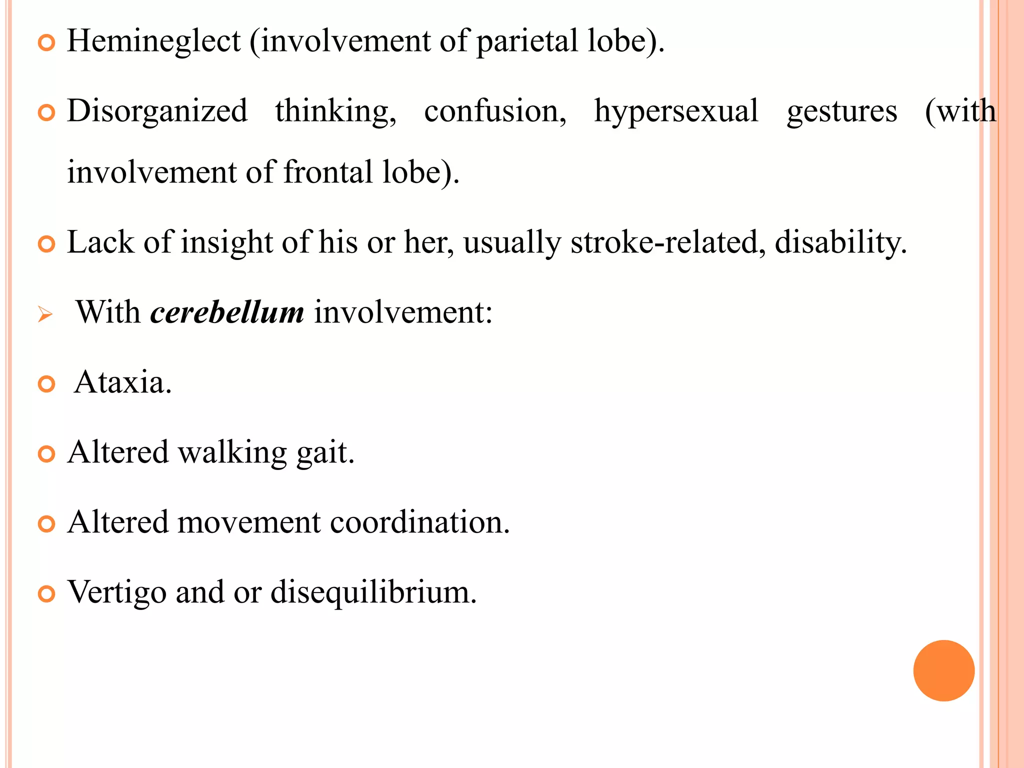  Hemineglect (involvement of parietal lobe).
 Disorganized thinking, confusion, hypersexual gestures (with
involvement of frontal lobe).
 Lack of insight of his or her, usually stroke-related, disability.
 With cerebellum involvement:
 Ataxia.
 Altered walking gait.
 Altered movement coordination.
 Vertigo and or disequilibrium.
 