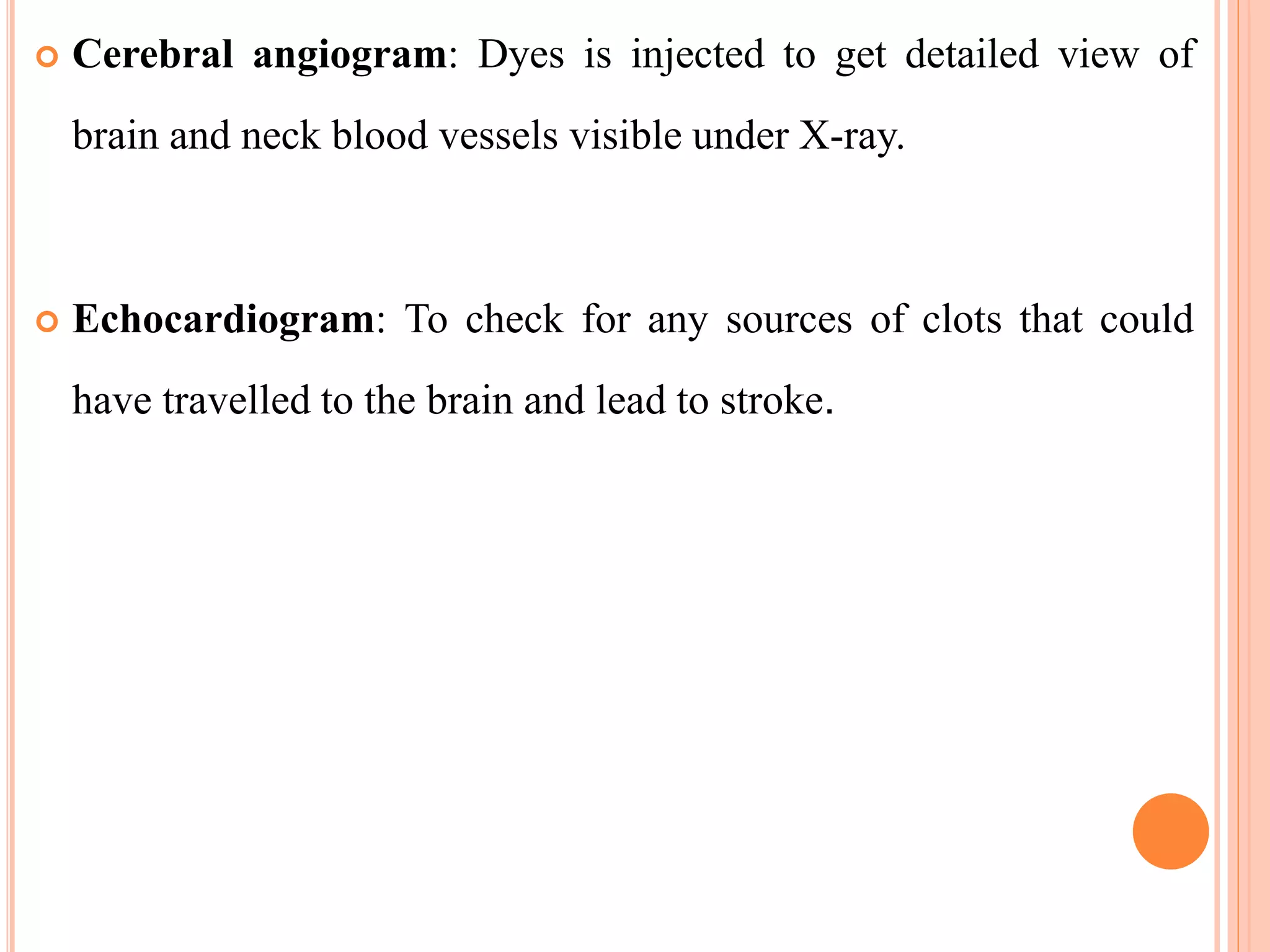  Cerebral angiogram: Dyes is injected to get detailed view of
brain and neck blood vessels visible under X-ray.
 Echocardiogram: To check for any sources of clots that could
have travelled to the brain and lead to stroke.
 