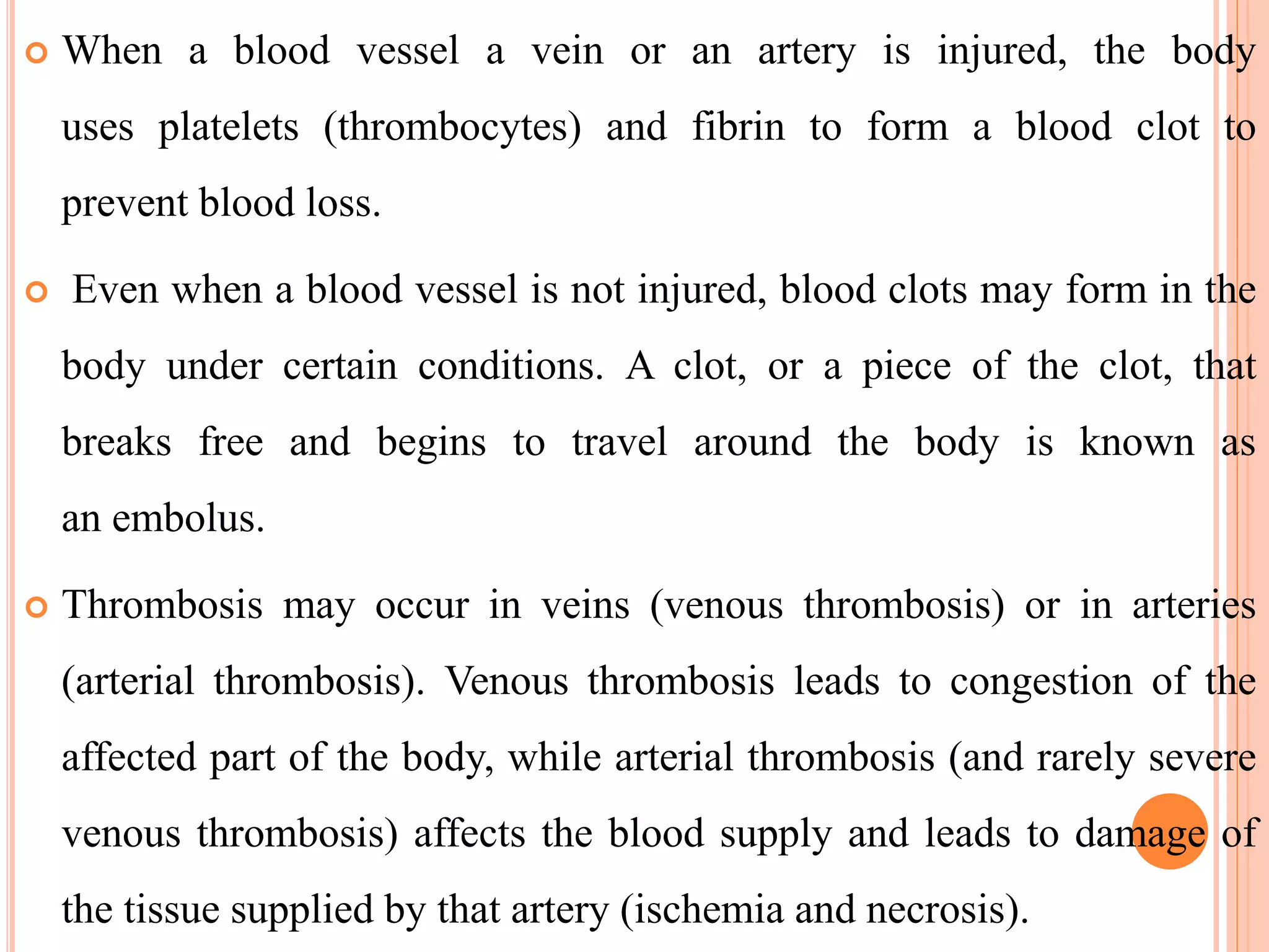  When a blood vessel a vein or an artery is injured, the body
uses platelets (thrombocytes) and fibrin to form a blood clot to
prevent blood loss.
 Even when a blood vessel is not injured, blood clots may form in the
body under certain conditions. A clot, or a piece of the clot, that
breaks free and begins to travel around the body is known as
an embolus.
 Thrombosis may occur in veins (venous thrombosis) or in arteries
(arterial thrombosis). Venous thrombosis leads to congestion of the
affected part of the body, while arterial thrombosis (and rarely severe
venous thrombosis) affects the blood supply and leads to damage of
the tissue supplied by that artery (ischemia and necrosis).
 