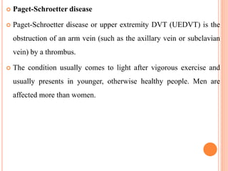  Paget-Schroetter disease
 Paget-Schroetter disease or upper extremity DVT (UEDVT) is the
obstruction of an arm vein (such as the axillary vein or subclavian
vein) by a thrombus.
 The condition usually comes to light after vigorous exercise and
usually presents in younger, otherwise healthy people. Men are
affected more than women.
 