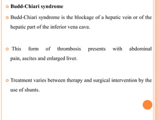  Budd-Chiari syndrome
 Budd-Chiari syndrome is the blockage of a hepatic vein or of the
hepatic part of the inferior vena cava.
 This form of thrombosis presents with abdominal
pain, ascites and enlarged liver.
 Treatment varies between therapy and surgical intervention by the
use of shunts.
 
