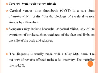  Cerebral venous sinus thrombosis
 Cerebral venous sinus thrombosis (CVST) is a rare form
of stroke which results from the blockage of the dural venous
sinuses by a thrombus.
 Symptoms may include headache, abnormal vision, any of the
symptoms of stroke such as weakness of the face and limbs on
one side of the body and seizures.
 The diagnosis is usually made with a CTor MRI scan. The
majority of persons affected make a full recovery. The mortality
rate is 4.3%.
 