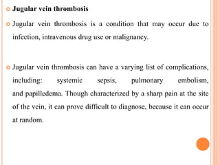  Jugular vein thrombosis
 Jugular vein thrombosis is a condition that may occur due to
infection, intravenous drug use or malignancy.
 Jugular vein thrombosis can have a varying list of complications,
including: systemic sepsis, pulmonary embolism,
and papilledema. Though characterized by a sharp pain at the site
of the vein, it can prove difficult to diagnose, because it can occur
at random.
 