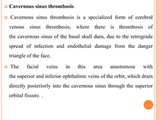  Cavernous sinus thrombosis
 Cavernous sinus thrombosis is a specialized form of cerebral
venous sinus thrombosis, where there is thrombosis of
the cavernous sinus of the basal skull dura, due to the retrograde
spread of infection and endothelial damage from the danger
triangle of the face.
 The facial veins in this area anastomose with
the superior and inferior ophthalmic veins of the orbit, which drain
directly posteriorly into the cavernous sinus through the superior
orbital fissure. .
 
