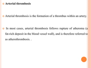  Arterial thrombosis
 Arterial thrombosis is the formation of a thrombus within an artery.
 In most cases, arterial thrombosis follows rupture of atheroma (a
fat-rich deposit in the blood vessel wall), and is therefore referred to
as atherothrombosis. .
 
