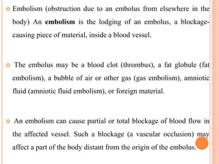  Embolism (obstruction due to an embolus from elsewhere in the
body) An embolism is the lodging of an embolus, a blockage-
causing piece of material, inside a blood vessel.
 The embolus may be a blood clot (thrombus), a fat globule (fat
embolism), a bubble of air or other gas (gas embolism), amniotic
fluid (amniotic fluid embolism), or foreign material.
 An embolism can cause partial or total blockage of blood flow in
the affected vessel. Such a blockage (a vascular occlusion) may
affect a part of the body distant from the origin of the embolus.
 