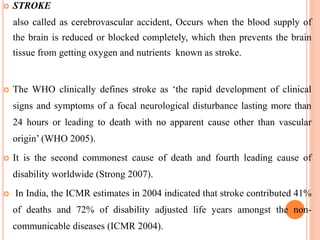  STROKE
also called as cerebrovascular accident, Occurs when the blood supply of
the brain is reduced or blocked completely, which then prevents the brain
tissue from getting oxygen and nutrients known as stroke.
 The WHO clinically defines stroke as ‘the rapid development of clinical
signs and symptoms of a focal neurological disturbance lasting more than
24 hours or leading to death with no apparent cause other than vascular
origin’ (WHO 2005).
 It is the second commonest cause of death and fourth leading cause of
disability worldwide (Strong 2007).
 In India, the ICMR estimates in 2004 indicated that stroke contributed 41%
of deaths and 72% of disability adjusted life years amongst the non-
communicable diseases (ICMR 2004).
 