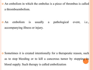 An embolism in which the embolus is a piece of thrombus is called
a thromboembolism.
 An embolism is usually a pathological event, i.e.,
accompanying illness or injury.
 Sometimes it is created intentionally for a therapeutic reason, such
as to stop bleeding or to kill a cancerous tumor by stopping its
blood supply. Such therapy is called embolization
 