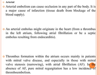  Arterial
 Arterial embolism can cause occlusion in any part of the body. It is
a major cause of infarction (tissue death from blockage of the
blood supply).
 An arterial embolus might originate in the heart (from a thrombus
in the left atrium, following atrial fibrillation or be a septic
embolus resulting from endocarditis).
 Thrombus formation within the atrium occurs mainly in patients
with mitral valve disease, and especially in those with mitral
valve stenosis (narrowing), with atrial fibrillation (AF). In the
absence of AF, pure mitral regurgitation has a low incidence of
thromboembolism.
 