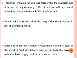  Thrombus formation can also take place within the ventricles, and
it occurs in approximately 30% of anterior-wall myocardial
infarctions, compared with only 5% of inferior ones.
 Patients with prosthetic valves also carry a significant increase in
risk of thromboembolism.
 Emboli often have more serious consequences when they occur in
the so-called "end circulation": areas of the body that have no
redundant blood supply, such as the brain and heart.
 
