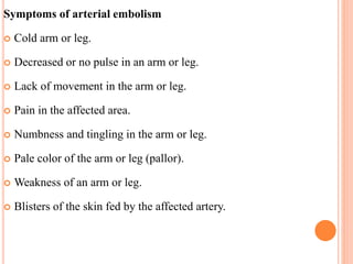 Symptoms of arterial embolism
 Cold arm or leg.
 Decreased or no pulse in an arm or leg.
 Lack of movement in the arm or leg.
 Pain in the affected area.
 Numbness and tingling in the arm or leg.
 Pale color of the arm or leg (pallor).
 Weakness of an arm or leg.
 Blisters of the skin fed by the affected artery.
 