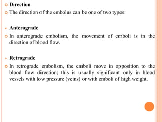  Direction
 The direction of the embolus can be one of two types:
 Anterograde
 In anterograde embolism, the movement of emboli is in the
direction of blood flow.
 Retrograde
 In retrograde embolism, the emboli move in opposition to the
blood flow direction; this is usually significant only in blood
vessels with low pressure (veins) or with emboli of high weight.
 