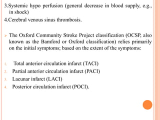 3.Systemic hypo perfusion (general decrease in blood supply, e.g.,
in shock)
4.Cerebral venous sinus thrombosis.
 The Oxford Community Stroke Project classification (OCSP, also
known as the Bamford or Oxford classification) relies primarily
on the initial symptoms; based on the extent of the symptoms:
1. Total anterior circulation infarct (TACI)
2. Partial anterior circulation infarct (PACI)
3. Lacunar infarct (LACI)
4. Posterior circulation infarct (POCI).
 