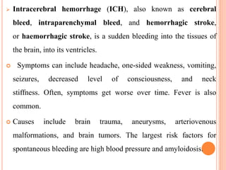  Intracerebral hemorrhage (ICH), also known as cerebral
bleed, intraparenchymal bleed, and hemorrhagic stroke,
or haemorrhagic stroke, is a sudden bleeding into the tissues of
the brain, into its ventricles.
 Symptoms can include headache, one-sided weakness, vomiting,
seizures, decreased level of consciousness, and neck
stiffness. Often, symptoms get worse over time. Fever is also
common.
 Causes include brain trauma, aneurysms, arteriovenous
malformations, and brain tumors. The largest risk factors for
spontaneous bleeding are high blood pressure and amyloidosis.
 