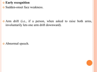  Early recognition
 Sudden-onset face weakness.
 Arm drift (i.e., if a person, when asked to raise both arms,
involuntarily lets one arm drift downward).
 Abnormal speech.
 
