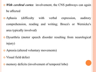  With cerebral cortex involvement, the CNS pathways can again
be affected
 Aphasia (difficulty with verbal expression, auditory
comprehension, reading and writing; Broca's or Wernicke's
area typically involved)
 Dysarthria (motor speech disorder resulting from neurological
injury)
 Apraxia (altered voluntary movements)
 Visual field defect
 memory deficits (involvement of temporal lobe)
 