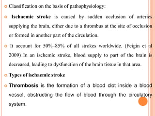  Classification on the basis of pathophysiology:
 Ischaemic stroke is caused by sudden occlusion of arteries
supplying the brain, either due to a thrombus at the site of occlusion
or formed in another part of the circulation.
 It account for 50%–85% of all strokes worldwide. (Feigin et al
2009) In an ischemic stroke, blood supply to part of the brain is
decreased, leading to dysfunction of the brain tissue in that area.
 Types of ischaemic stroke
 Thrombosis is the formation of a blood clot inside a blood
vessel, obstructing the flow of blood through the circulatory
system.
 