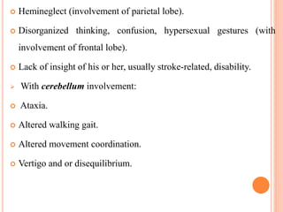  Hemineglect (involvement of parietal lobe).
 Disorganized thinking, confusion, hypersexual gestures (with
involvement of frontal lobe).
 Lack of insight of his or her, usually stroke-related, disability.
 With cerebellum involvement:
 Ataxia.
 Altered walking gait.
 Altered movement coordination.
 Vertigo and or disequilibrium.
 