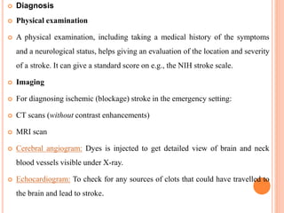  Diagnosis
 Physical examination
 A physical examination, including taking a medical history of the symptoms
and a neurological status, helps giving an evaluation of the location and severity
of a stroke. It can give a standard score on e.g., the NIH stroke scale.
 Imaging
 For diagnosing ischemic (blockage) stroke in the emergency setting:
 CT scans (without contrast enhancements)
 MRI scan
 Cerebral angiogram: Dyes is injected to get detailed view of brain and neck
blood vessels visible under X-ray.
 Echocardiogram: To check for any sources of clots that could have travelled to
the brain and lead to stroke.
 