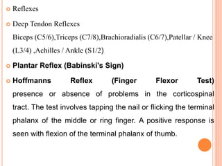  Reflexes
 Deep Tendon Reflexes
Biceps (C5/6),Triceps (C7/8),Brachioradialis (C6/7),Patellar / Knee
(L3/4) ,Achilles / Ankle (S1/2)
 Plantar Reflex (Babinski's Sign)
 Hoffmanns Reflex (Finger Flexor Test)
presence or absence of problems in the corticospinal
tract. The test involves tapping the nail or flicking the terminal
phalanx of the middle or ring finger. A positive response is
seen with flexion of the terminal phalanx of thumb.
 