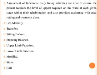  Assessment of functional daily living activities are vital to ensure the
patient receives the level of upport required on the ward at each given
stage within their rehabilitation and also provides assistance with goal
setting and treatment plans.
 Bed Mobility.
 Transfers
 Sitting Balance.
 Standing Balance.
 Upper Limb Function.
 Lower Limb Function.
 Mobility.
 Stairs
 Gait
 