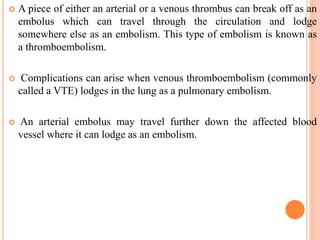  A piece of either an arterial or a venous thrombus can break off as an
embolus which can travel through the circulation and lodge
somewhere else as an embolism. This type of embolism is known as
a thromboembolism.
 Complications can arise when venous thromboembolism (commonly
called a VTE) lodges in the lung as a pulmonary embolism.
 An arterial embolus may travel further down the affected blood
vessel where it can lodge as an embolism.
 