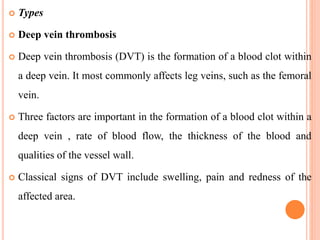  Types
 Deep vein thrombosis
 Deep vein thrombosis (DVT) is the formation of a blood clot within
a deep vein. It most commonly affects leg veins, such as the femoral
vein.
 Three factors are important in the formation of a blood clot within a
deep vein , rate of blood flow, the thickness of the blood and
qualities of the vessel wall.
 Classical signs of DVT include swelling, pain and redness of the
affected area.
 
